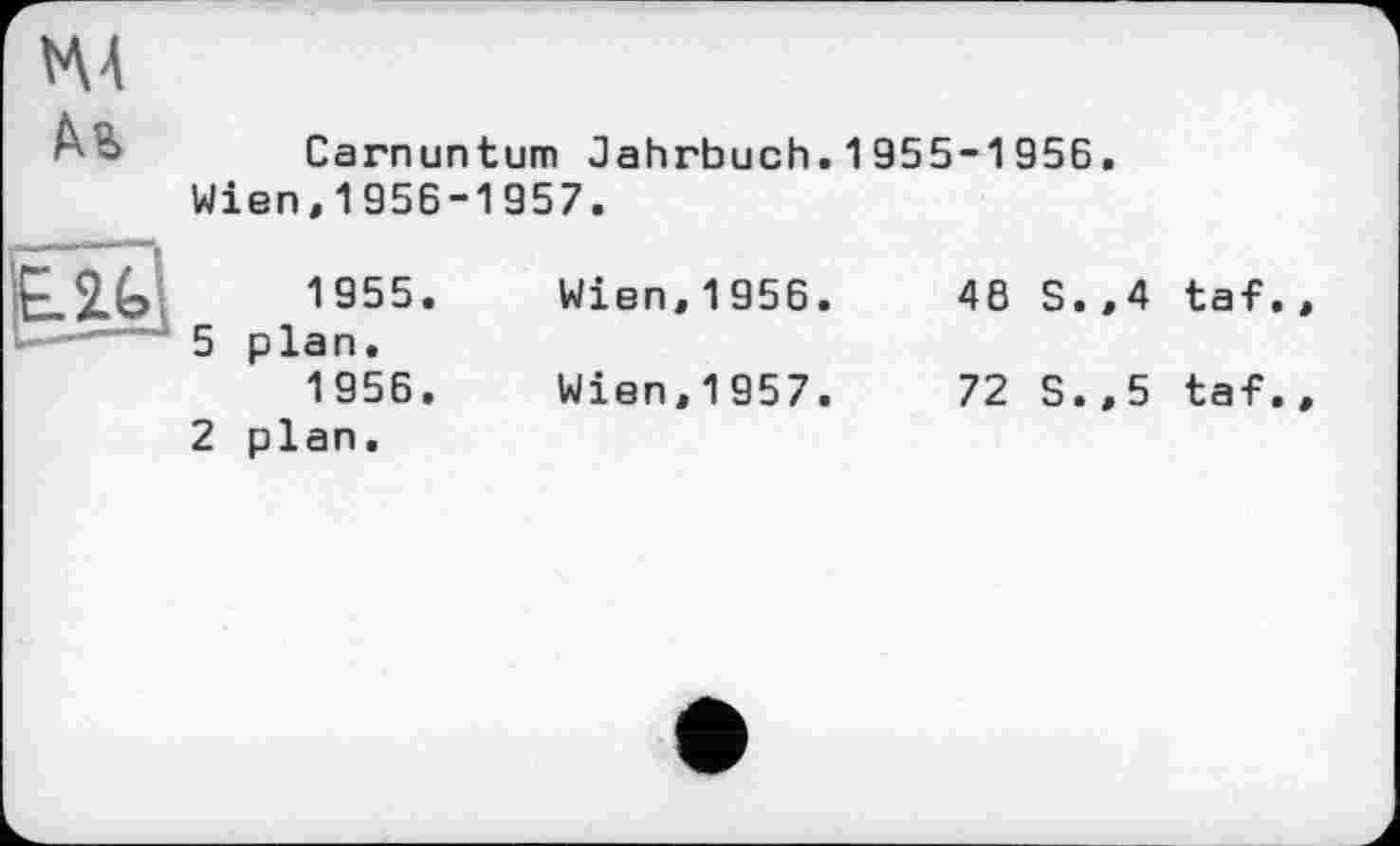 ﻿Carnuntum Jahrbuch.1955-1956.
Wien,1956-1957.
1955.	Wien,1956.	46 S.,4 taf
5 plan.
1956.	Wien,1957.	72 S.,5 taf
2 plan.